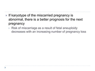 If karyotype of the miscarried pregnancy is
abnormal, there is a better prognosis for the next
pregnancy
 Risk of miscarriage as a result of fetal aneuploidy
decreases with an increasing number of pregnancy loss
 