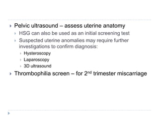  Pelvic ultrasound – assess uterine anatomy
 HSG can also be used as an initial screening test
 Suspected uterine anomalies may require further
investigations to confirm diagnosis:
 Hysteroscopy
 Laparoscopy
 3D ultrasound
 Thrombophilia screen – for 2nd trimester miscarriage
 