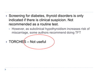  Screening for diabetes, thyroid disorders is only
indicated if there is clinical suspicion. Not
recommended as a routine test.
 However, as subclinical hypothyroidism increases risk of
miscarriage, some authors recommend doing TFT
 TORCHES – Not useful
 