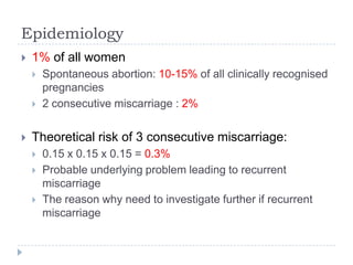 Epidemiology
 1% of all women
 Spontaneous abortion: 10-15% of all clinically recognised
pregnancies
 2 consecutive miscarriage : 2%
 Theoretical risk of 3 consecutive miscarriage:
 0.15 x 0.15 x 0.15 = 0.3%
 Probable underlying problem leading to recurrent
miscarriage
 The reason why need to investigate further if recurrent
miscarriage
 