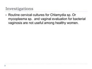 Investigations
 Routine cervical cultures for Chlamydia sp. Or
mycoplasma sp. and vaginal evaluation for bacterial
vaginosis are not useful among healthy women.
 