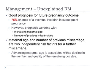 Management – Unexplained RM
 Good prognosis for future pregnancy outcome
 75% chance of a eventual live birth in subsequent
pregnancy
 However, prognosis worsens with:
 Increasing maternal age
 Number of previous miscarriages
 Maternal age and number of previous miscarriage
are two independent risk factors for a further
miscarriage.
 Advancing maternal age is associated with a decline in
the number and quality of the remaining oocytes.
 