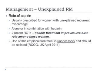 Management – Unexplained RM
 Role of aspirin
 Usually prescribed for women with unexplained recurrent
miscarriage
 Alone or in combination with heparin
 2 recent RCTs – neither treatment improves live birth
rate among these women.
 Use of this empirical treatment is unnecessary and should
be resisted (RCOG, UK April 2011)
 