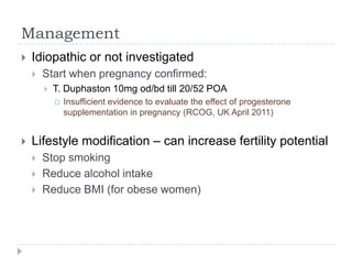 Management
 Idiopathic or not investigated
 Start when pregnancy confirmed:
 T. Duphaston 10mg od/bd till 20/52 POA
 Insufficient evidence to evaluate the effect of progesterone
supplementation in pregnancy (RCOG, UK April 2011)
 Lifestyle modification – can increase fertility potential
 Stop smoking
 Reduce alcohol intake
 Reduce BMI (for obese women)
 