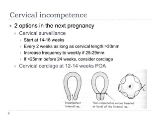 Cervical incompetence
 2 options in the next pregnancy
 Cervical surveillance
 Start at 14-16 weeks
 Every 2 weeks as long as cervical length >30mm
 Increase frequency to weekly if 25-29mm
 If <25mm before 24 weeks, consider cerclage
 Cervical cerclage at 12-14 weeks POA
 