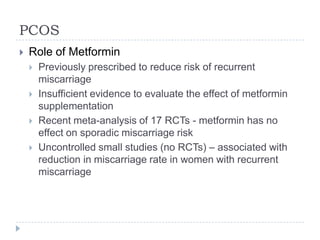 PCOS
 Role of Metformin
 Previously prescribed to reduce risk of recurrent
miscarriage
 Insufficient evidence to evaluate the effect of metformin
supplementation
 Recent meta-analysis of 17 RCTs - metformin has no
effect on sporadic miscarriage risk
 Uncontrolled small studies (no RCTs) – associated with
reduction in miscarriage rate in women with recurrent
miscarriage
 