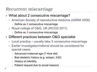 Recurrent miscarriage
 What about 2 consecutive miscarriage?
 American Society of reproductive medicine (ASRM 2008)
 Define as 2 consecutive miscarriage
 Royal college of O&G, UK (RCOG 2011)
 Define as 3 consecutive miscarriage
 Different practices between O&G specialist
 Local practice – usually take 3 consecutive miscarriage
 Earlier investigation/referral should be considered for
special cases:
 Advanced maternal age (? How old)
 Bad obstetric history (e.g. ectopic, IUD)
 History of infertility
 Patient request due to social reasons
 