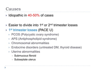 Causes
 Idiopathic in 40-50% of cases
 Easier to divide into 1st or 2nd trimester losses
 1st trimester losses (PACE U)
 PCOS (Polycystic ovary syndrome)
 APS (Antiphospholipid syndrome)
 Chromosomal abnormalities
 Endocrine disorders (untreated DM, thyroid disease)
 Uterine abnormalities
 Submucous fibroid
 Subseptate uterus
 