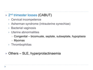  2nd trimester losses (CABUT)
 Cervical incompetence
 Asherman syndrome (intrauterine synechiae)
 Bacterial vaginosis
 Uterine abnormalities
 Congenital – bicornuate, septate, subseptate, hypoplasia
 Myomas
 Thrombophilias
 Others – SLE, hyperprolactinaemia
 