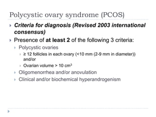 Polycystic ovary syndrome (PCOS)
 Criteria for diagnosis (Revised 2003 international
consensus)
 Presence of at least 2 of the following 3 criteria:
 Polycystic ovaries
 ≥ 12 follicles in each ovary (<10 mm (2-9 mm in diameter))
and/or
 Ovarian volume > 10 cm3
 Oligomenorrhea and/or anovulation
 Clinical and/or biochemical hyperandrogenism
 