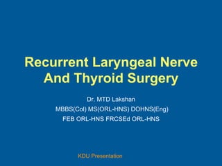 KDU Presentation
Recurrent Laryngeal Nerve
And Thyroid Surgery
Dr. MTD Lakshan
MBBS(Col) MS(ORL-HNS) DOHNS(Eng)
FEB ORL-HNS FRCSEd ORL-HNS
 