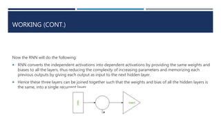 WORKING (CONT.)
Now the RNN will do the following:
 RNN converts the independent activations into dependent activations by providing the same weights and
biases to all the layers, thus reducing the complexity of increasing parameters and memorizing each
previous outputs by giving each output as input to the next hidden layer.
 Hence these three layers can be joined together such that the weights and bias of all the hidden layers is
the same, into a single recurrent layer.
 