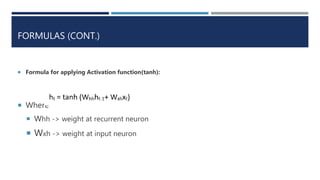 FORMULAS (CONT.)
 Formula for applying Activation function(tanh):
 Where
 Whh -> weight at recurrent neuron
 Wxh -> weight at input neuron
 