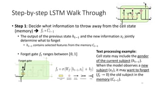 Step-by-step LSTM Walk Through
• Step 1: Decide what information to throw away from the cell state
(memory) 
• The output of the previous state ℎ𝑡−1 and the new information 𝑥𝑡 jointly
determine what to forget
• ℎ𝑡−1 contains selected features from the memory 𝐶𝑡−1
• Forget gate 𝑓𝑡 ranges between [0, 1]
14
Forget gate
Text processing example:
Cell state may include the gender
of the current subject (ℎ𝑡−1).
When the model observes a new
subject (𝑥𝑡), it may want to forget
(𝑓𝑡 → 0) the old subject in the
memory (𝐶𝑡−1).
 