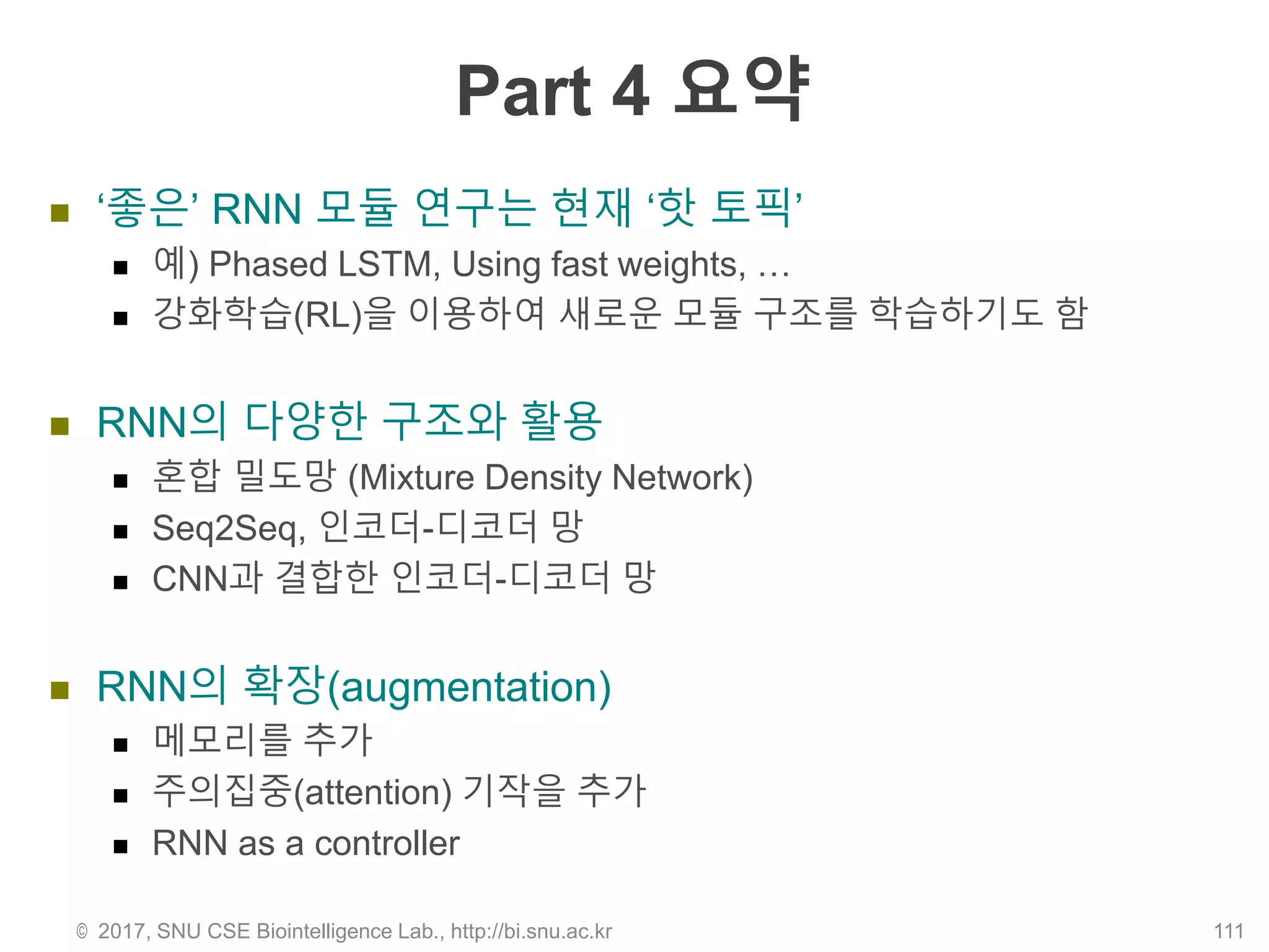 Part 4 요약
 ‘좋은’ RNN 모듈 연구는 현재 ‘핫 토픽’
 예) Phased LSTM, Using fast weights, …
 강화학습(RL)을 이용하여 새로운 모듈 구조를 학습하기도 함
 RNN의 다양한 구조와 활용
 혼합 밀도망 (Mixture Density Network)
 Seq2Seq, 인코더-디코더 망
 CNN과 결합한 인코더-디코더 망
 RNN의 확장(augmentation)
 메모리를 추가
 주의집중(attention) 기작을 추가
 RNN as a controller
© 2017, SNU CSE Biointelligence Lab., http://bi.snu.ac.kr 111
 