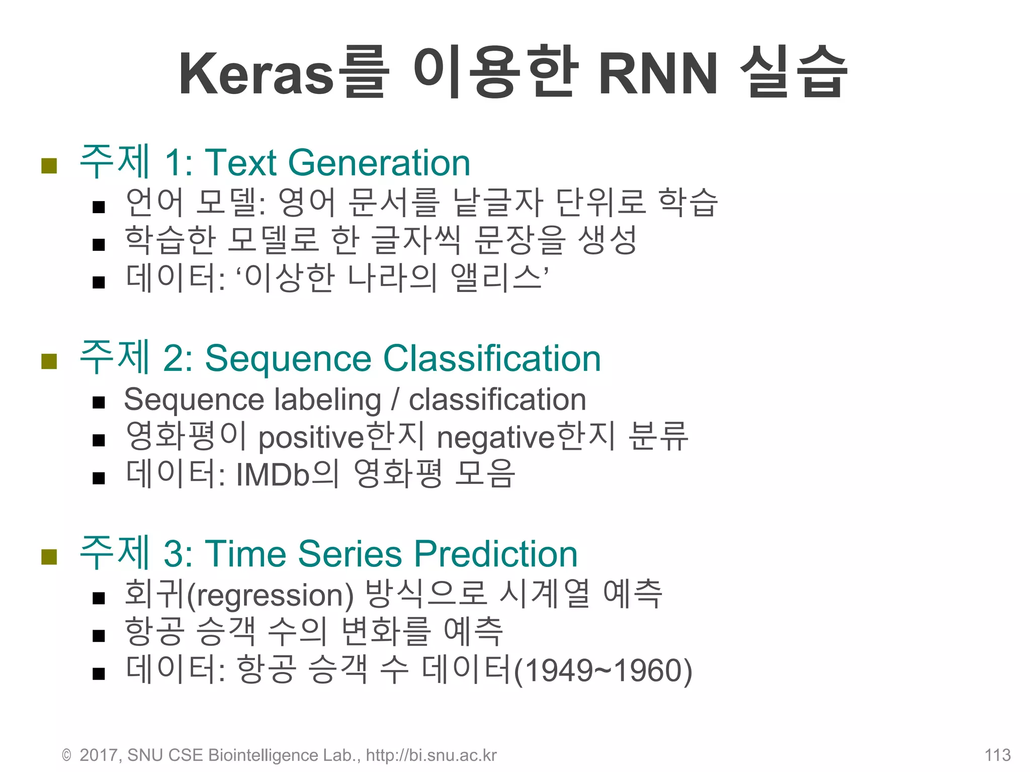 Keras를 이용한 RNN 실습
 주제 1: Text Generation
 언어 모델: 영어 문서를 낱글자 단위로 학습
 학습한 모델로 한 글자씩 문장을 생성
 데이터: ‘이상한 나라의 앨리스’
 주제 2: Sequence Classification
 Sequence labeling / classification
 영화평이 positive한지 negative한지 분류
 데이터: IMDb의 영화평 모음
 주제 3: Time Series Prediction
 회귀(regression) 방식으로 시계열 예측
 항공 승객 수의 변화를 예측
 데이터: 항공 승객 수 데이터(1949~1960)
© 2017, SNU CSE Biointelligence Lab., http://bi.snu.ac.kr 113
 