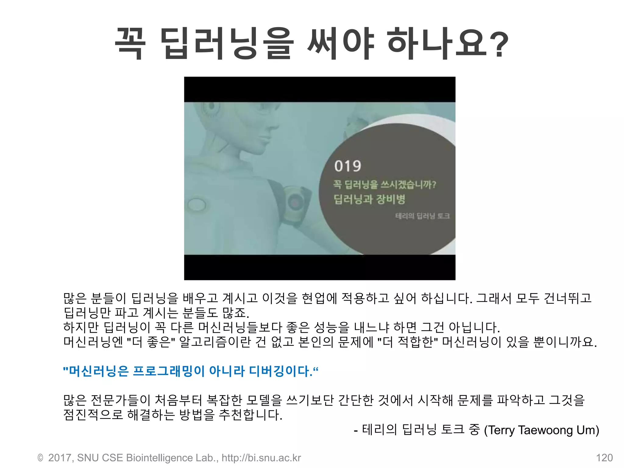 꼭 딥러닝을 써야 하나요?
© 2017, SNU CSE Biointelligence Lab., http://bi.snu.ac.kr 120
많은 분들이 딥러닝을 배우고 계시고 이것을 현업에 적용하고 싶어 하십니다. 그래서 모두 건너뛰고
딥러닝만 파고 계시는 분들도 많죠.
하지만 딥러닝이 꼭 다른 머신러닝들보다 좋은 성능을 내느냐 하면 그건 아닙니다.
머신러닝엔 "더 좋은" 알고리즘이란 건 없고 본인의 문제에 "더 적합한" 머신러닝이 있을 뿐이니까요.
"머신러닝은 프로그래밍이 아니라 디버깅이다.“
많은 전문가들이 처음부터 복잡한 모델을 쓰기보단 간단한 것에서 시작해 문제를 파악하고 그것을
점진적으로 해결하는 방법을 추천합니다.
- 테리의 딥러닝 토크 중 (Terry Taewoong Um)
 