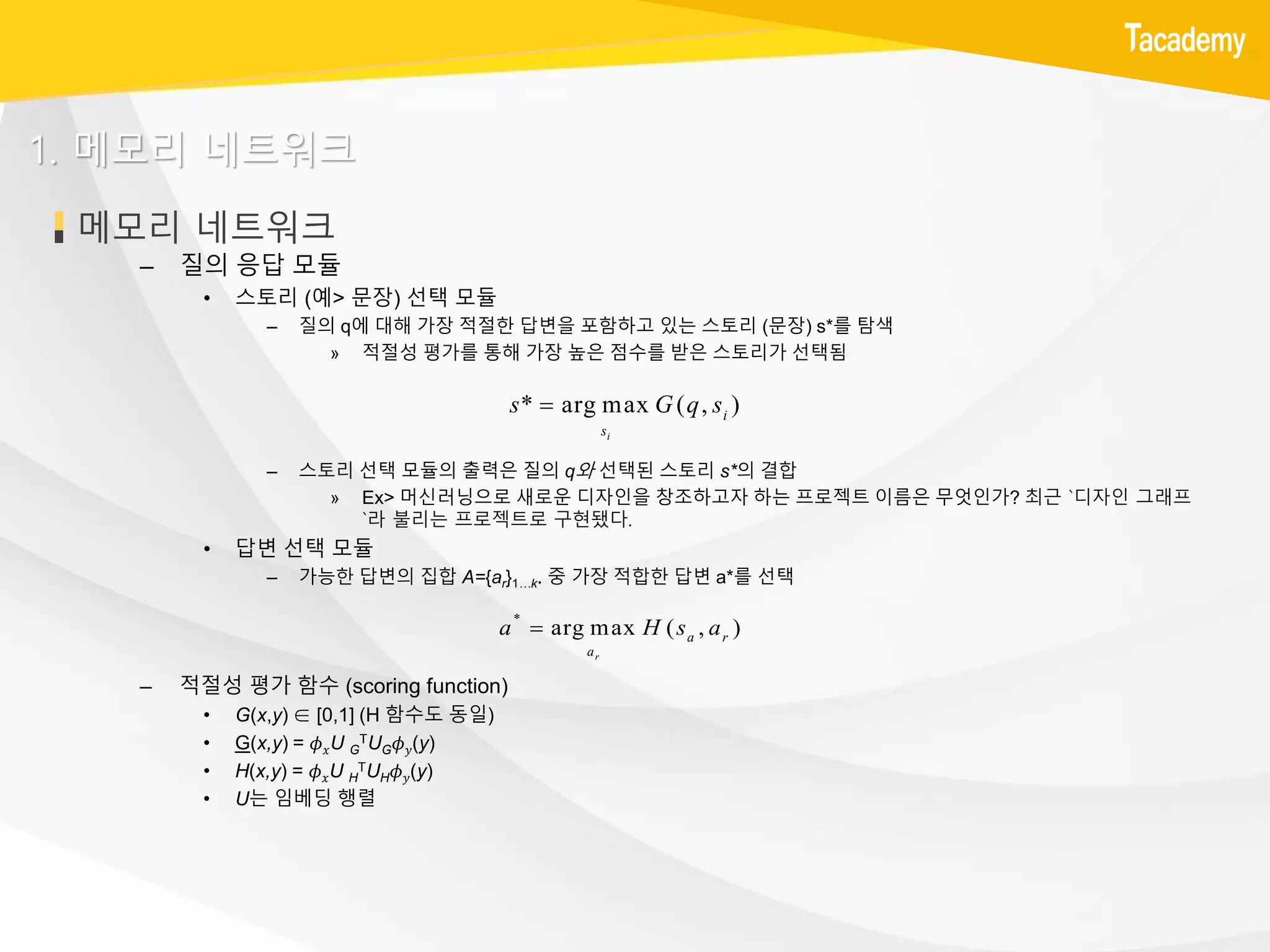 메모리 네트워크
1. 메모리 네트워크
– 질의 응답 모듈
• 스토리 (예> 문장) 선택 모듈
– 질의 q에 대해 가장 적절한 답변을 포함하고 있는 스토리 (문장) s*를 탐색
» 적절성 평가를 통해 가장 높은 점수를 받은 스토리가 선택됨
– 스토리 선택 모듈의 출력은 질의 q와 선택된 스토리 s*의 결합
» Ex> 머신러닝으로 새로운 디자인을 창조하고자 하는 프로젝트 이름은 무엇인가? 최근 `디자인 그래프
`라 불리는 프로젝트로 구현됐다.
• 답변 선택 모듈
– 가능한 답변의 집합 A={ar}1…k. 중 가장 적합한 답변 a*를 선택
– 적절성 평가 함수 (scoring function)
• G(x,y) ∈ [0,1] (H 함수도 동일)
• G(x,y) = 𝜙 𝑥U G
TUG 𝜙 𝑦(y)
• H(x,y) = 𝜙 𝑥U H
TUH 𝜙 𝑦(y)
• U는 임베딩 행렬
* arg max ( , )
i
i
s
s G q s
*
arg max ( , )
r
a r
a
a H s a
 