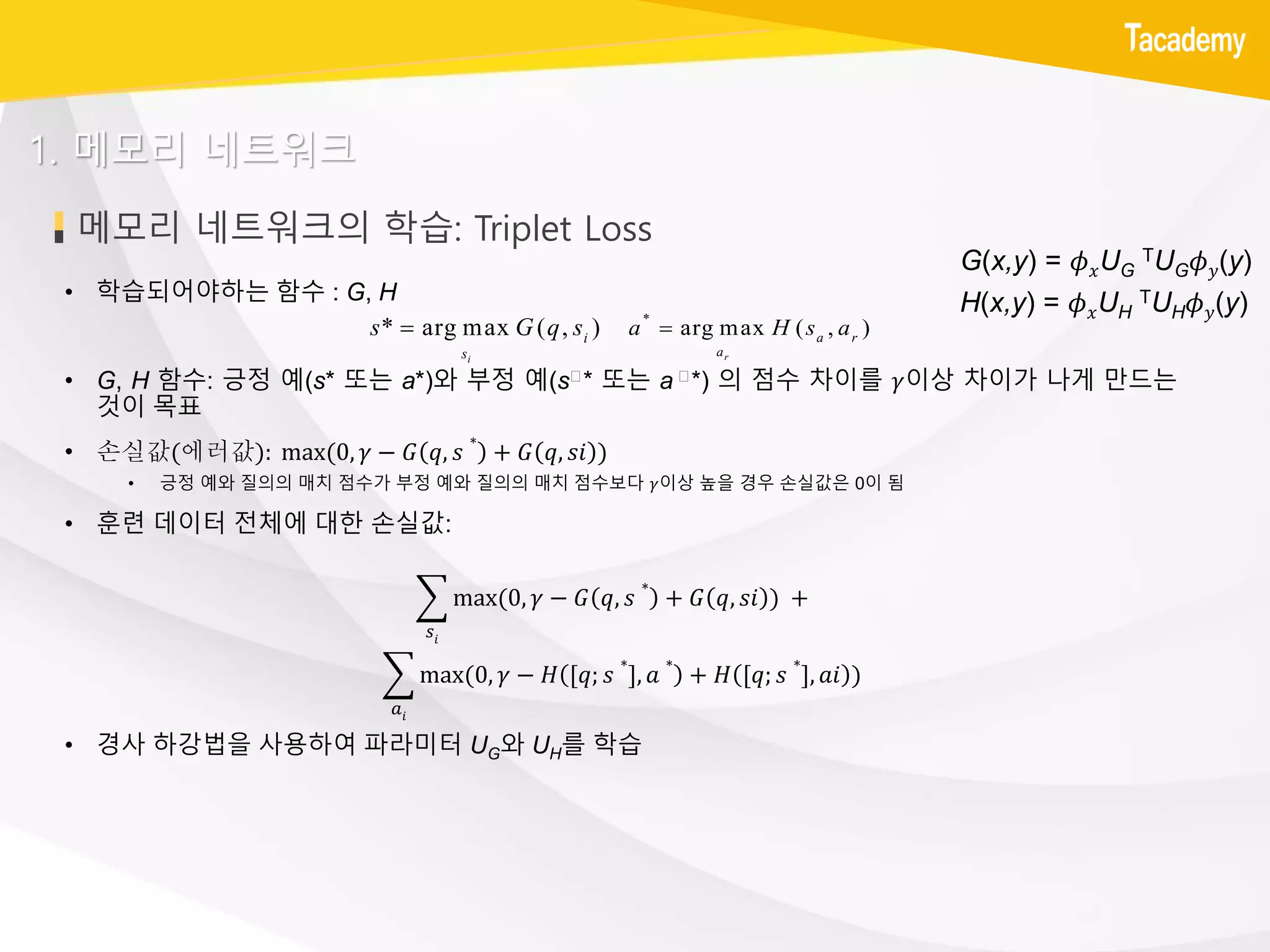 메모리 네트워크의 학습: Triplet Loss
• 학습되어야하는 함수 : G, H
• G, H 함수: 긍정 예(s* 또는 a*)와 부정 예(sㄱ* 또는 a ㄱ*) 의 점수 차이를 𝛾이상 차이가 나게 만드는
것이 목표
• 손실값(에러값): max(0, 𝛾 − 𝐺 𝑞, 𝑠
∗
+ 𝐺 𝑞, 𝑠𝑖 )
• 긍정 예와 질의의 매치 점수가 부정 예와 질의의 매치 점수보다 𝛾이상 높을 경우 손실값은 0이 됨
• 훈련 데이터 전체에 대한 손실값:
• 경사 하강법을 사용하여 파라미터 UG와 UH를 학습
1. 메모리 네트워크
* arg max ( , )
i
i
s
s G q s *
arg max ( , )
r
a r
a
a H s a
G(x,y) = 𝜙 𝑥UG
TUG 𝜙 𝑦(y)
H(x,y) = 𝜙 𝑥UH
TUH 𝜙 𝑦(y)
෍
𝑠𝑖
max(0, 𝛾 − 𝐺 𝑞, 𝑠
∗
+ 𝐺 𝑞, 𝑠𝑖 ) +
෍
𝑎𝑖
max(0, 𝛾 − 𝐻 [𝑞; 𝑠
∗
], 𝑎
∗
+ 𝐻 [𝑞; 𝑠
∗
], 𝑎𝑖 )
 