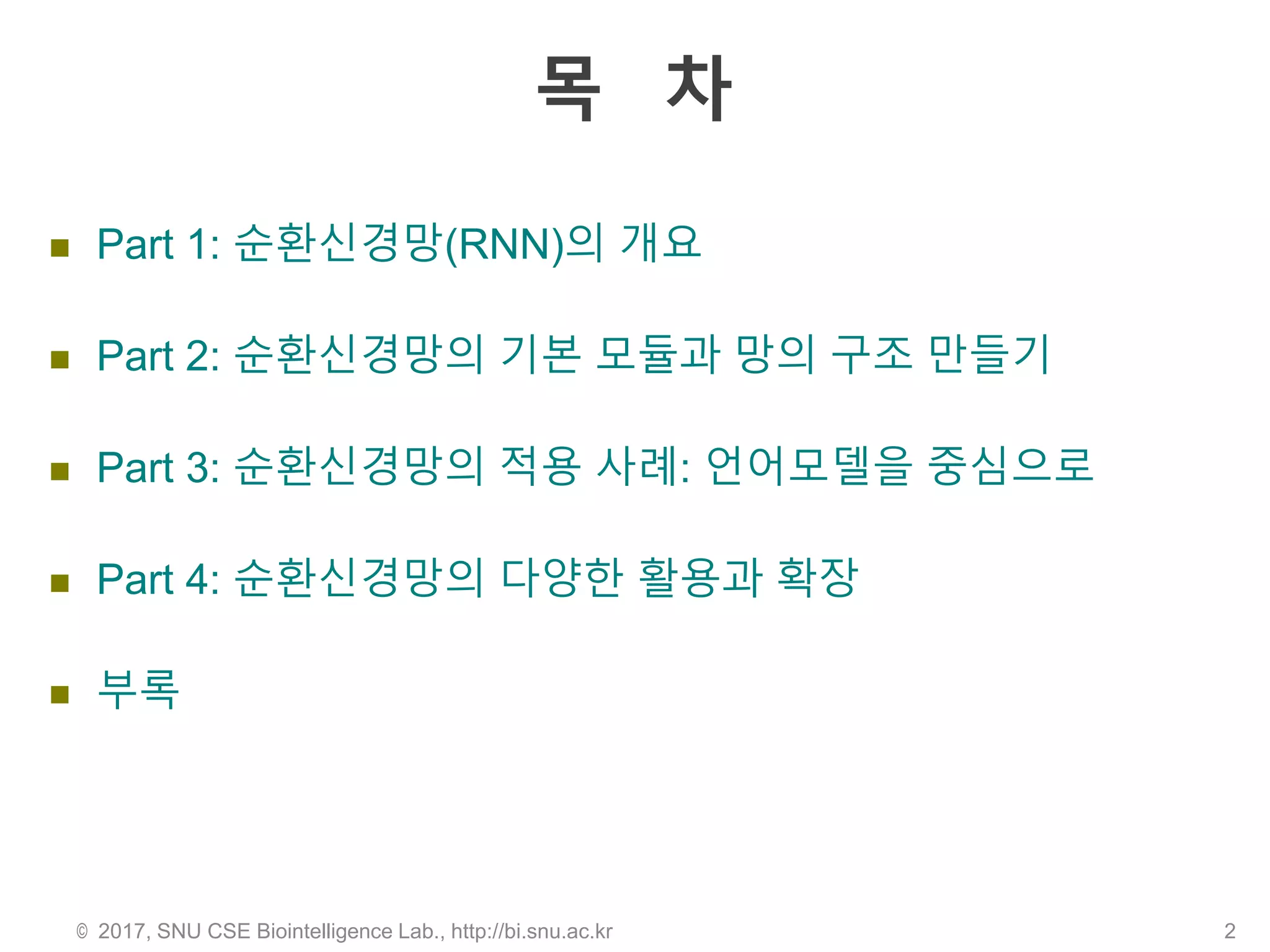 목 차
 Part 1: 순환신경망(RNN)의 개요
 Part 2: 순환신경망의 기본 모듈과 망의 구조 만들기
 Part 3: 순환신경망의 적용 사례: 언어모델을 중심으로
 Part 4: 순환신경망의 다양한 활용과 확장
 부록
© 2017, SNU CSE Biointelligence Lab., http://bi.snu.ac.kr 2
 