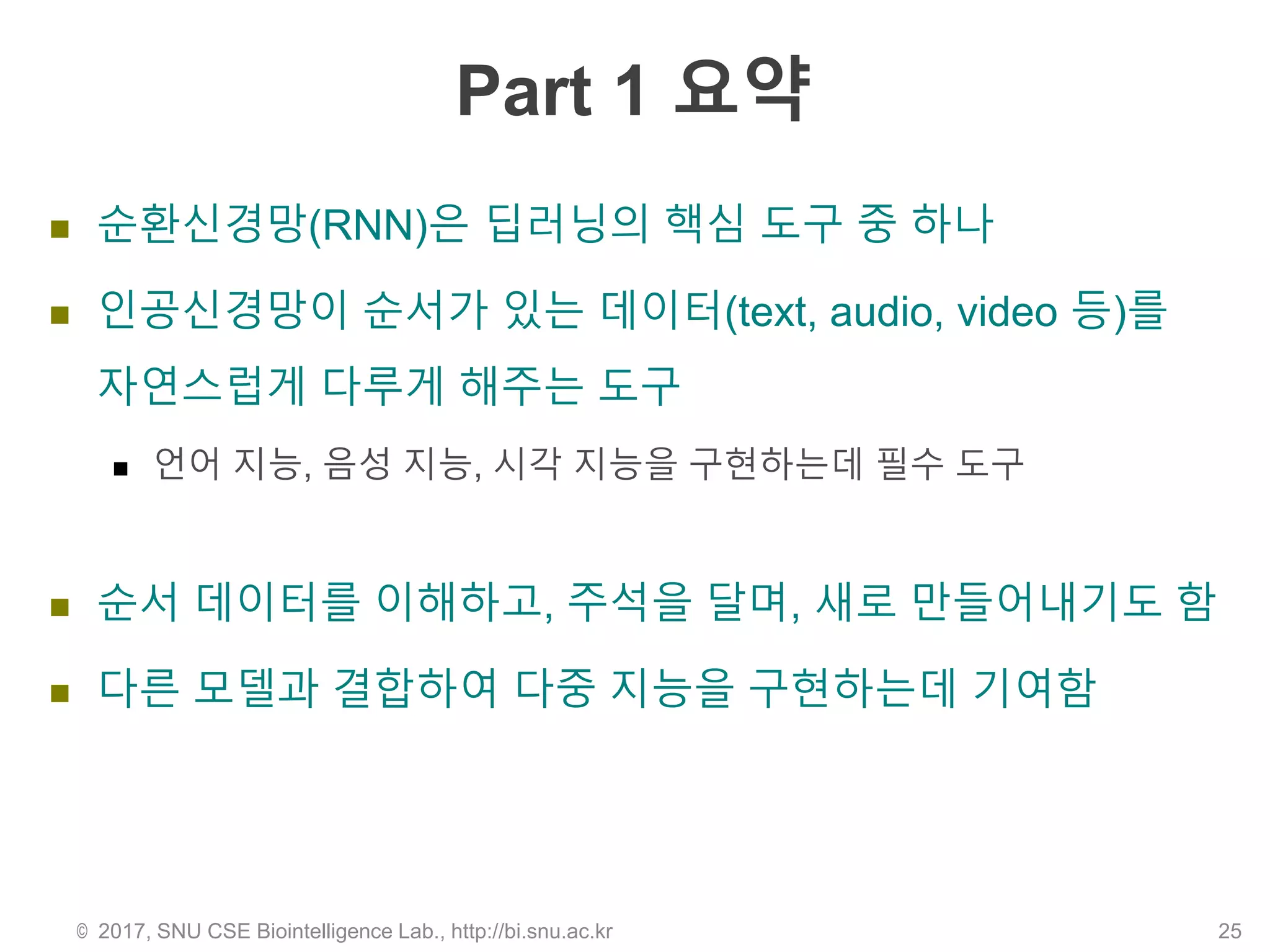 Part 1 요약
 순환신경망(RNN)은 딥러닝의 핵심 도구 중 하나
 인공신경망이 순서가 있는 데이터(text, audio, video 등)를
자연스럽게 다루게 해주는 도구
 언어 지능, 음성 지능, 시각 지능을 구현하는데 필수 도구
 순서 데이터를 이해하고, 주석을 달며, 새로 만들어내기도 함
 다른 모델과 결합하여 다중 지능을 구현하는데 기여함
© 2017, SNU CSE Biointelligence Lab., http://bi.snu.ac.kr 25
 