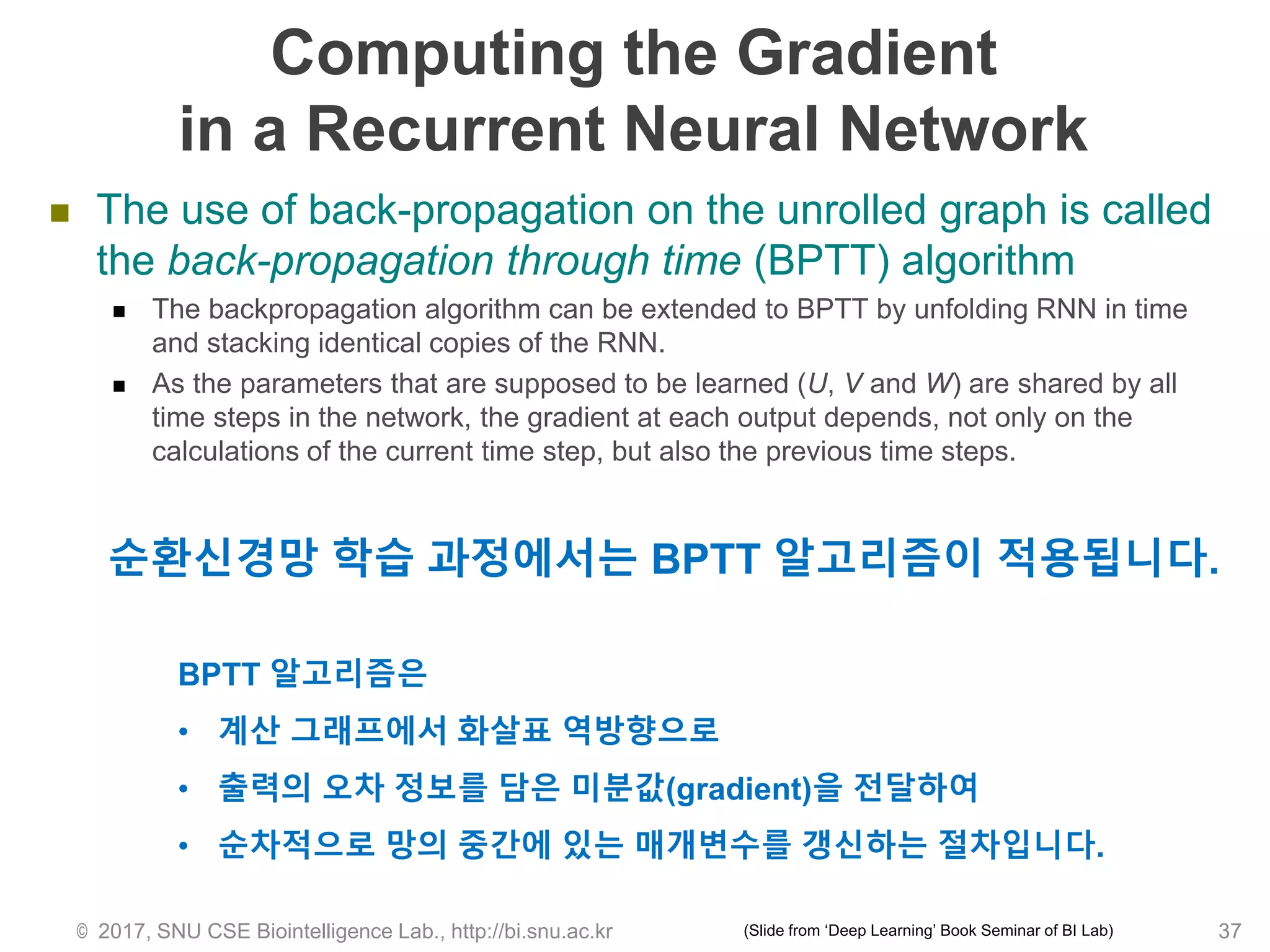 Computing the Gradient
in a Recurrent Neural Network
 The use of back-propagation on the unrolled graph is called
the back-propagation through time (BPTT) algorithm
 The backpropagation algorithm can be extended to BPTT by unfolding RNN in time
and stacking identical copies of the RNN.
 As the parameters that are supposed to be learned (U, V and W) are shared by all
time steps in the network, the gradient at each output depends, not only on the
calculations of the current time step, but also the previous time steps.
© 2017, SNU CSE Biointelligence Lab., http://bi.snu.ac.kr
순환신경망 학습 과정에서는 BPTT 알고리즘이 적용됩니다.
BPTT 알고리즘은
• 계산 그래프에서 화살표 역방향으로
• 출력의 오차 정보를 담은 미분값(gradient)을 전달하여
• 순차적으로 망의 중간에 있는 매개변수를 갱신하는 절차입니다.
37(Slide from ‘Deep Learning’ Book Seminar of BI Lab)
 