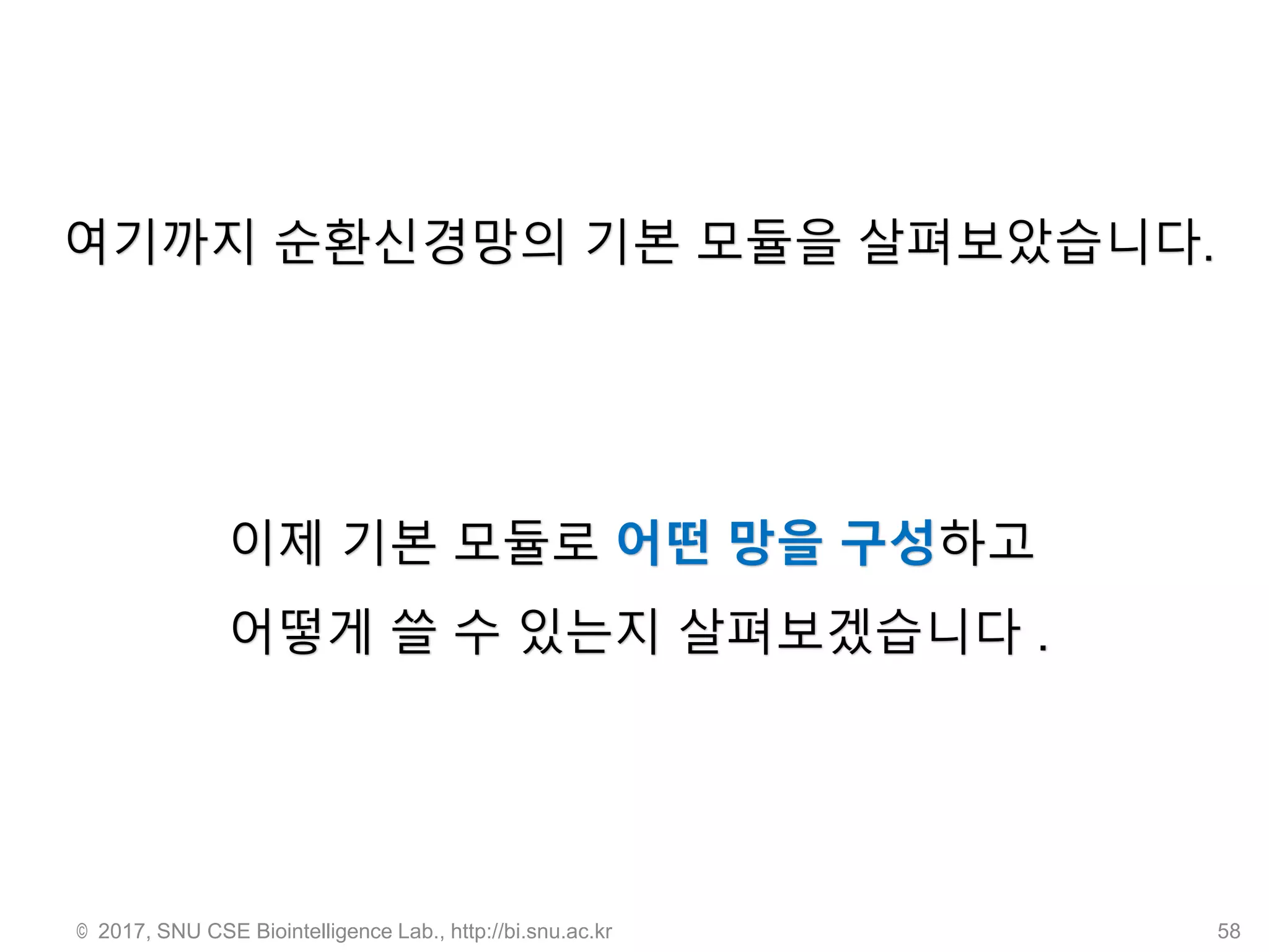 © 2017, SNU CSE Biointelligence Lab., http://bi.snu.ac.kr 58
여기까지 순환신경망의 기본 모듈을 살펴보았습니다.
이제 기본 모듈로 어떤 망을 구성하고
어떻게 쓸 수 있는지 살펴보겠습니다 .
 