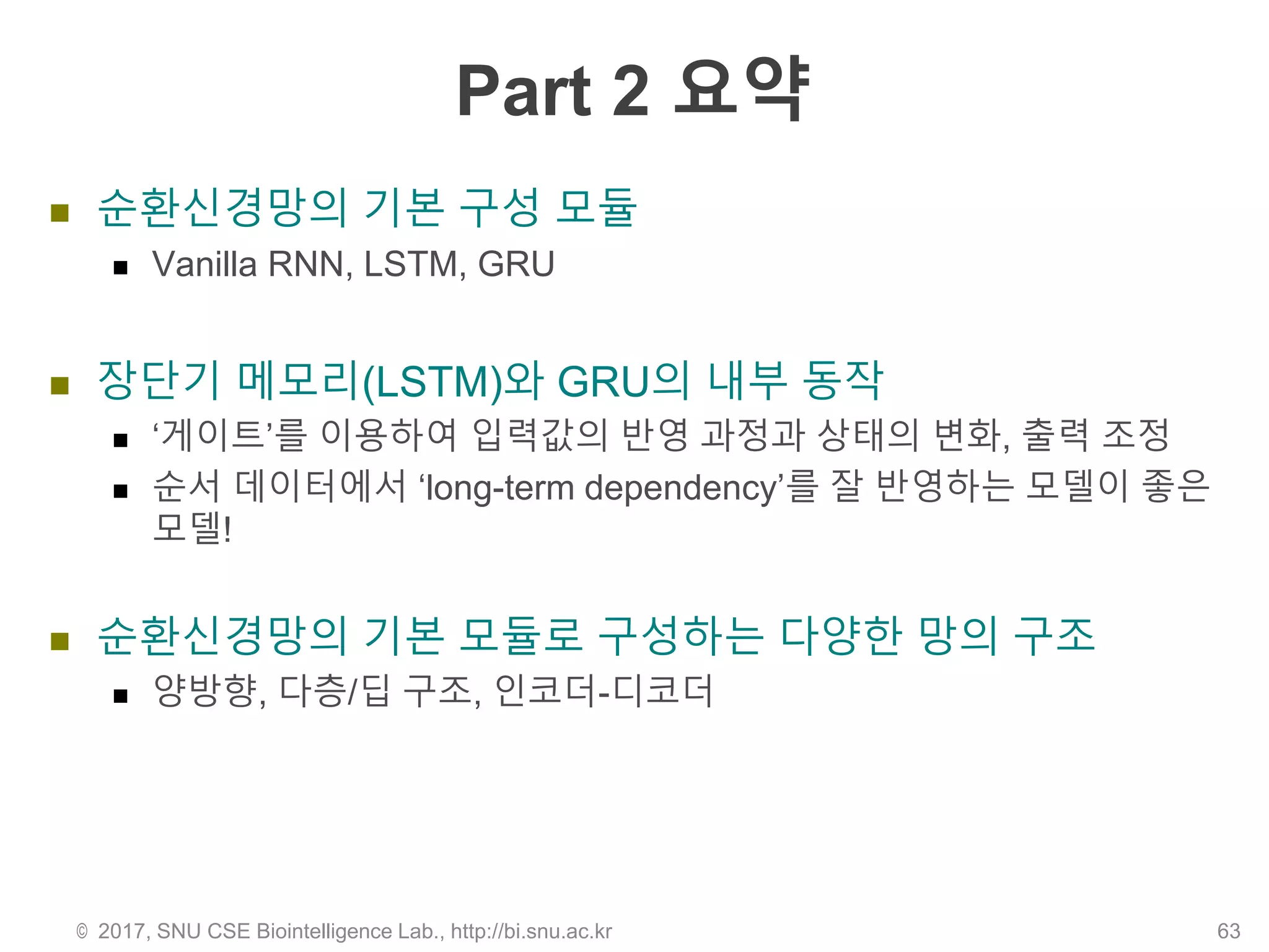 Part 2 요약
 순환신경망의 기본 구성 모듈
 Vanilla RNN, LSTM, GRU
 장단기 메모리(LSTM)와 GRU의 내부 동작
 ‘게이트’를 이용하여 입력값의 반영 과정과 상태의 변화, 출력 조정
 순서 데이터에서 ‘long-term dependency’를 잘 반영하는 모델이 좋은
모델!
 순환신경망의 기본 모듈로 구성하는 다양한 망의 구조
 양방향, 다층/딥 구조, 인코더-디코더
© 2017, SNU CSE Biointelligence Lab., http://bi.snu.ac.kr 63
 