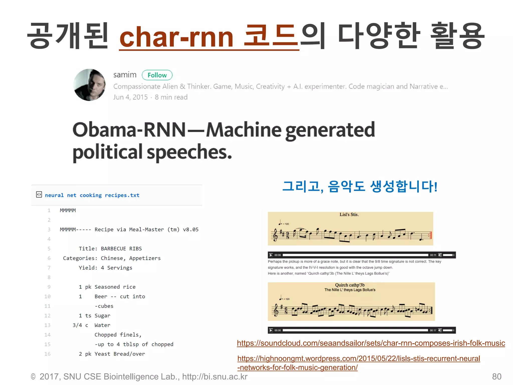 공개된 char-rnn 코드의 다양한 활용
© 2017, SNU CSE Biointelligence Lab., http://bi.snu.ac.kr 80
그리고, 음악도 생성합니다!
https://highnoongmt.wordpress.com/2015/05/22/lisls-stis-recurrent-neural
-networks-for-folk-music-generation/
https://soundcloud.com/seaandsailor/sets/char-rnn-composes-irish-folk-music
 