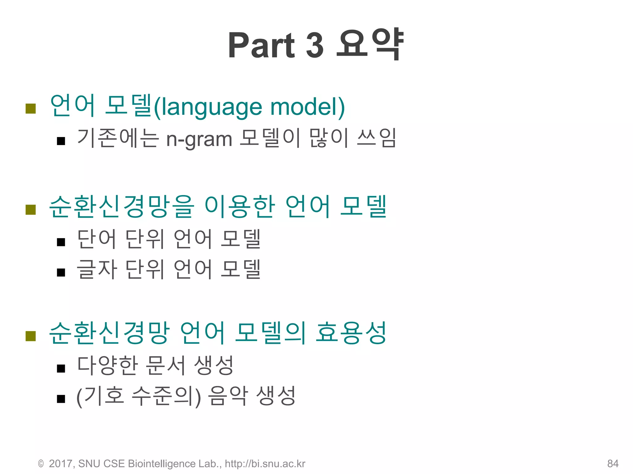 Part 3 요약
 언어 모델(language model)
 기존에는 n-gram 모델이 많이 쓰임
 순환신경망을 이용한 언어 모델
 단어 단위 언어 모델
 글자 단위 언어 모델
 순환신경망 언어 모델의 효용성
 다양한 문서 생성
 (기호 수준의) 음악 생성
© 2017, SNU CSE Biointelligence Lab., http://bi.snu.ac.kr 84
 