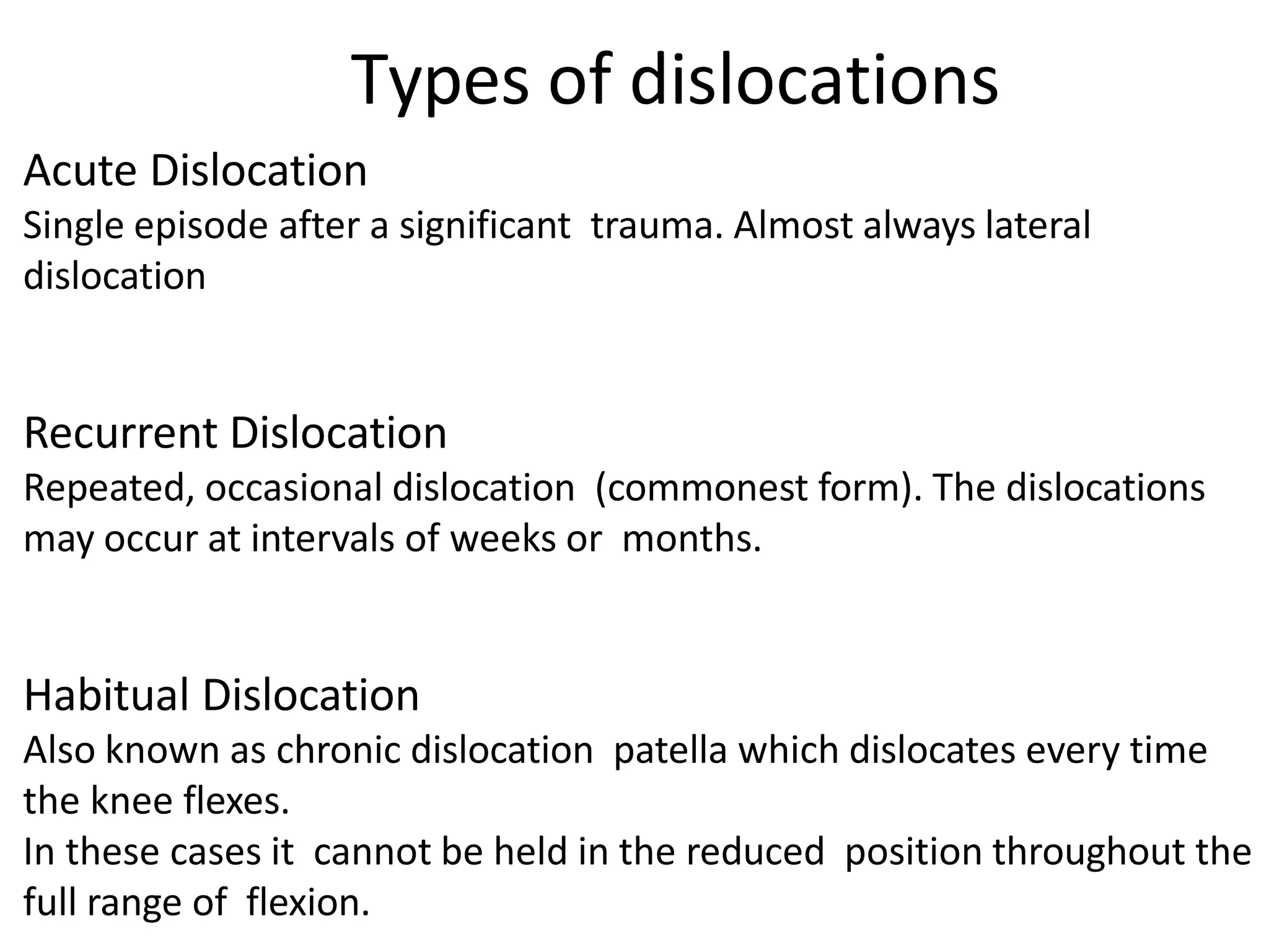 Acute Dislocation
Single episode after a significant trauma. Almost always lateral
dislocation
Recurrent Dislocation
Repeated, occasional dislocation (commonest form). The dislocations
may occur at intervals of weeks or months.
Habitual Dislocation
Also known as chronic dislocation patella which dislocates every time
the knee flexes.
In these cases it cannot be held in the reduced position throughout the
full range of flexion.
Types of dislocations
 