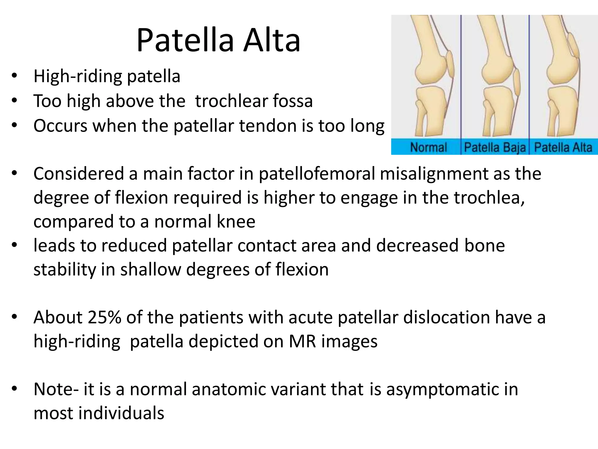 • High-riding patella
• Too high above the trochlear fossa
• Occurs when the patellar tendon is too long
• Considered a main factor in patellofemoral misalignment as the
degree of flexion required is higher to engage in the trochlea,
compared to a normal knee
• leads to reduced patellar contact area and decreased bone
stability in shallow degrees of flexion
• About 25% of the patients with acute patellar dislocation have a
high-riding patella depicted on MR images
• Note- it is a normal anatomic variant that is asymptomatic in
most individuals
Patella Alta
 