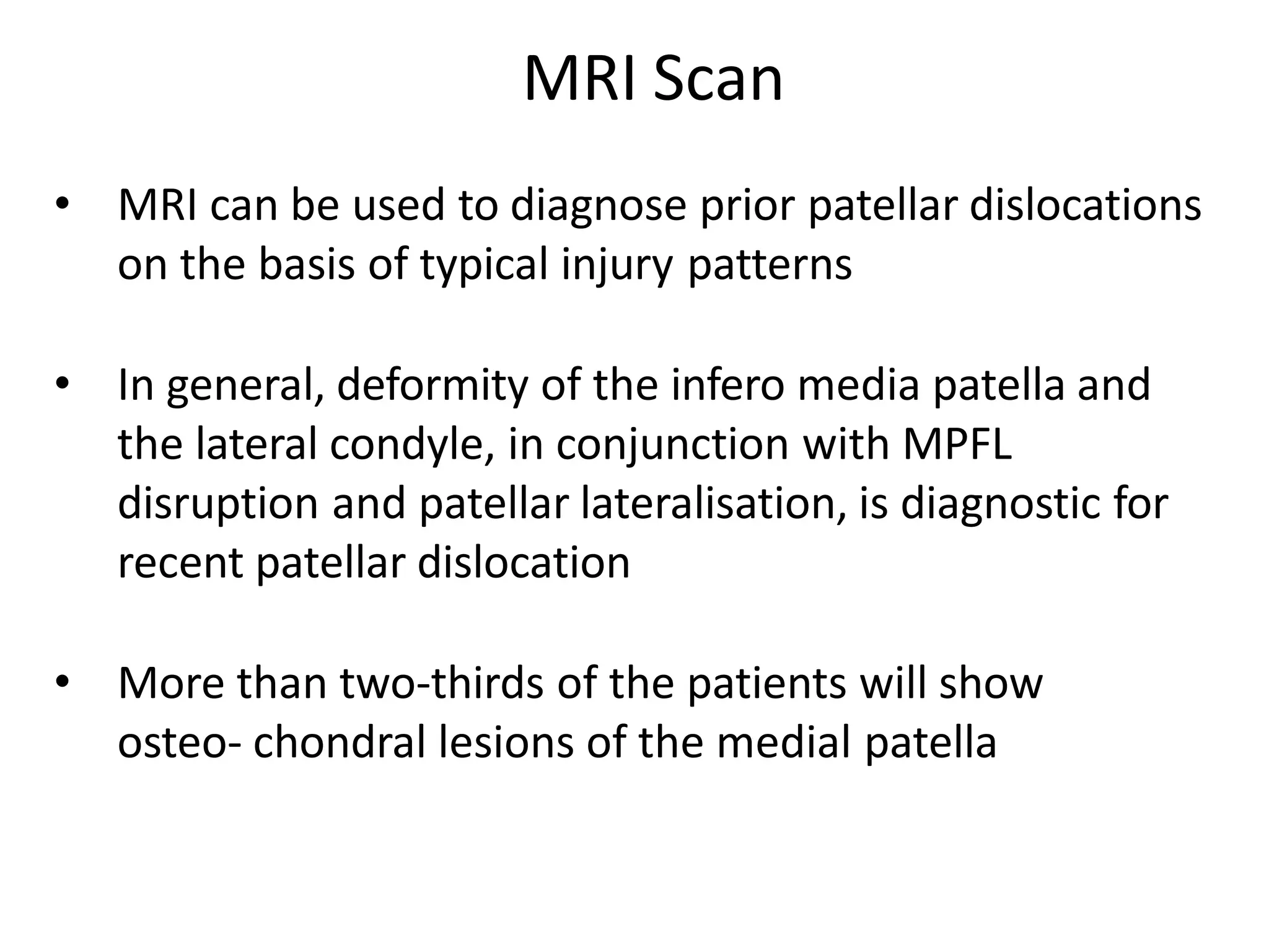 MRI Scan
• MRI can be used to diagnose prior patellar dislocations
on the basis of typical injury patterns
• In general, deformity of the infero media patella and
the lateral condyle, in conjunction with MPFL
disruption and patellar lateralisation, is diagnostic for
recent patellar dislocation
• More than two-thirds of the patients will show
osteo- chondral lesions of the medial patella
 