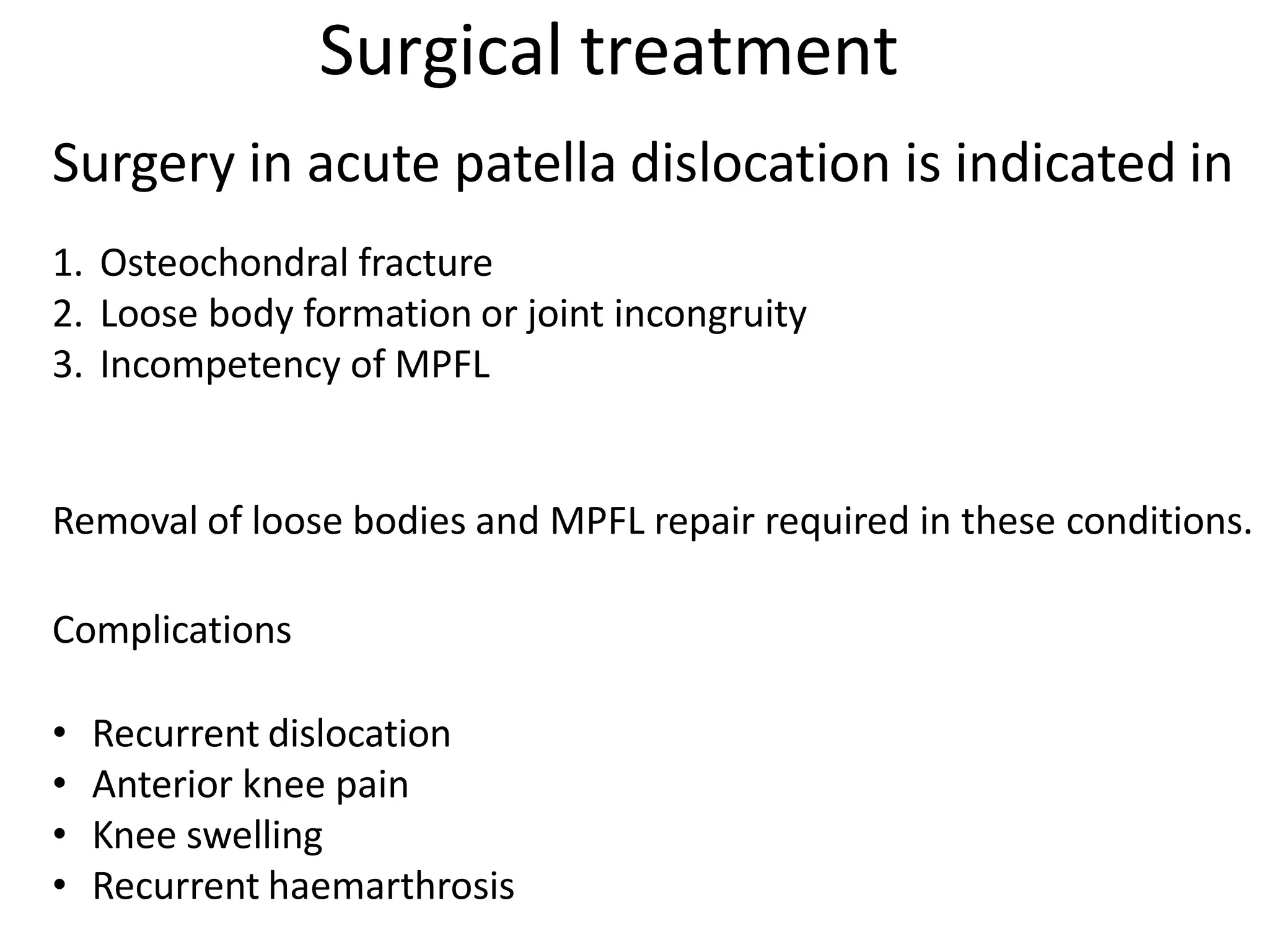 Surgical treatment
Surgery in acute patella dislocation is indicated in
1. Osteochondral fracture
2. Loose body formation or joint incongruity
3. Incompetency of MPFL
Removal of loose bodies and MPFL repair required in these conditions.
Complications
• Recurrent dislocation
• Anterior knee pain
• Knee swelling
• Recurrent haemarthrosis
 
