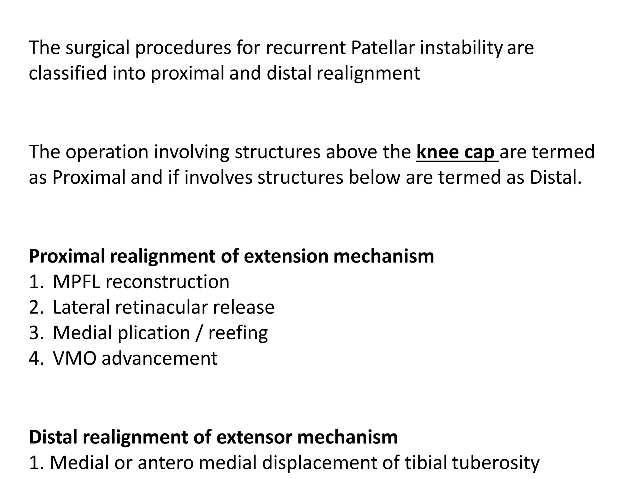 The surgical procedures for recurrent Patellar instability are
classified into proximal and distal realignment
The operation involving structures above the knee cap are termed
as Proximal and if involves structures below are termed as Distal.
Proximal realignment of extension mechanism
1. MPFL reconstruction
2. Lateral retinacular release
3. Medial plication / reefing
4. VMO advancement
Distal realignment of extensor mechanism
1. Medial or antero medial displacement of tibial tuberosity
 