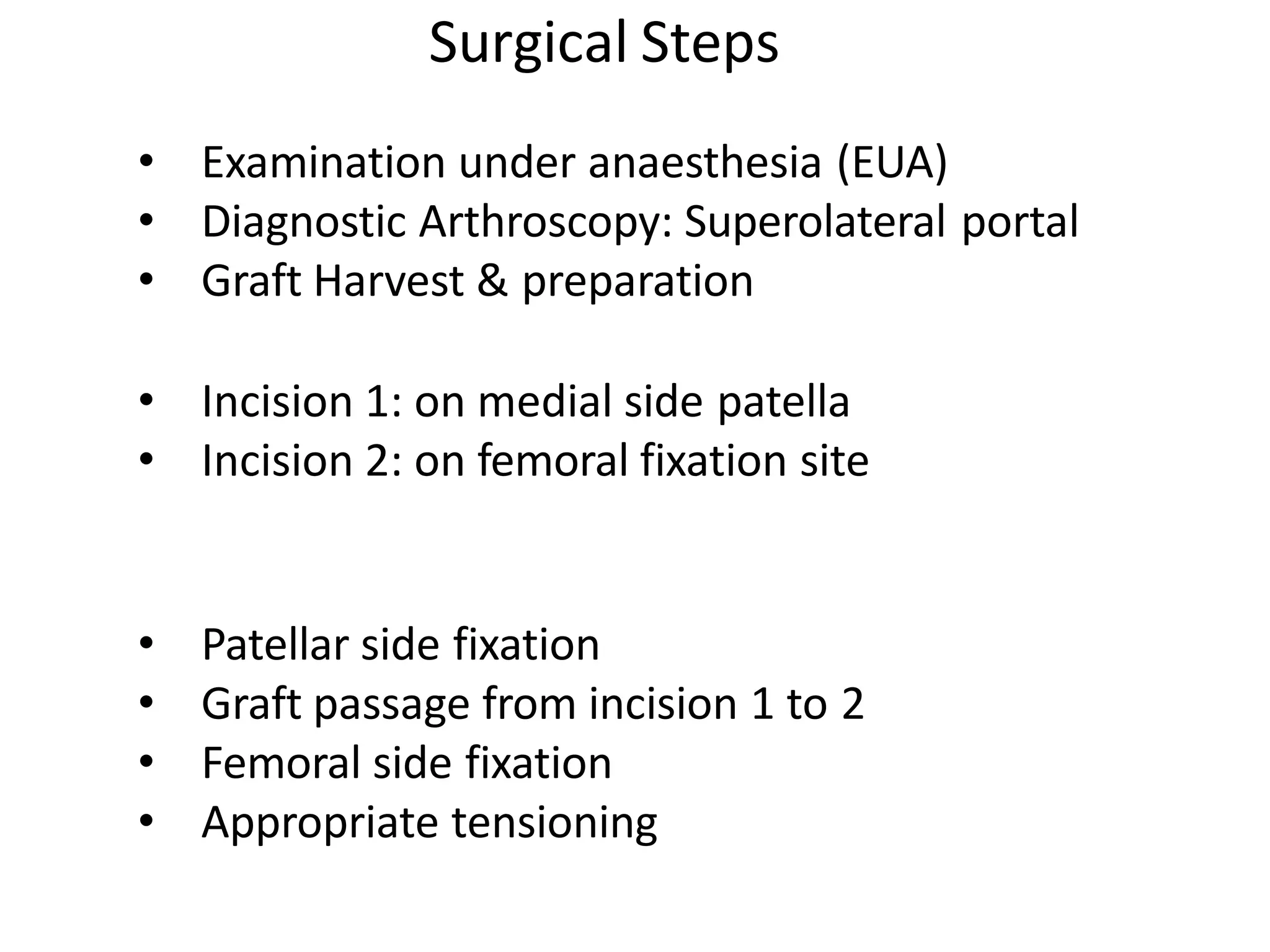 • Examination under anaesthesia (EUA)
• Diagnostic Arthroscopy: Superolateral portal
• Graft Harvest & preparation
• Incision 1: on medial side patella
• Incision 2: on femoral fixation site
• Patellar side fixation
• Graft passage from incision 1 to 2
• Femoral side fixation
• Appropriate tensioning
Surgical Steps
 