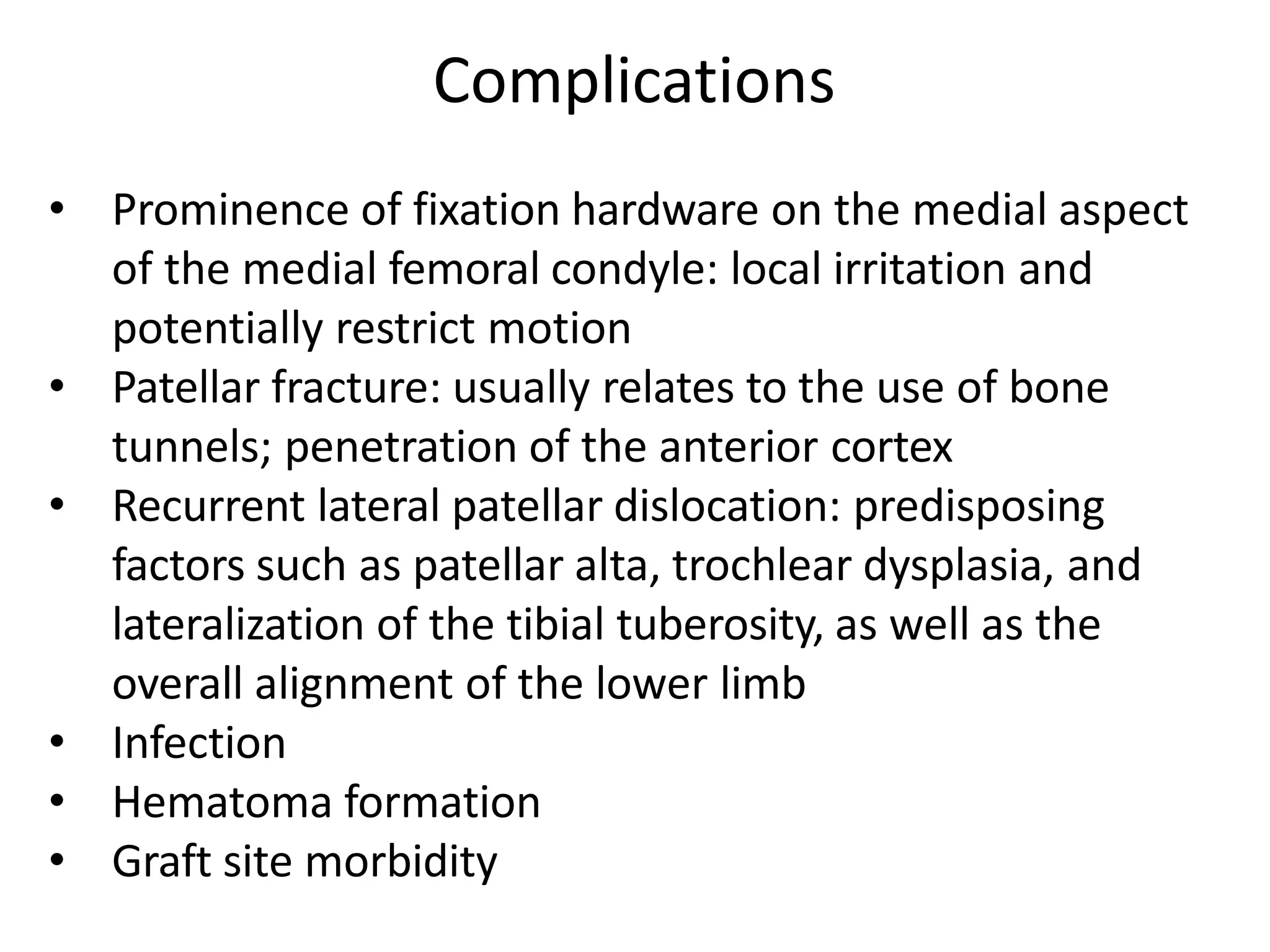 • Prominence of fixation hardware on the medial aspect
of the medial femoral condyle: local irritation and
potentially restrict motion
• Patellar fracture: usually relates to the use of bone
tunnels; penetration of the anterior cortex
• Recurrent lateral patellar dislocation: predisposing
factors such as patellar alta, trochlear dysplasia, and
lateralization of the tibial tuberosity, as well as the
overall alignment of the lower limb
• Infection
• Hematoma formation
• Graft site morbidity
Complications
 