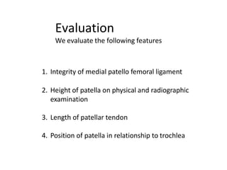 Evaluation
We evaluate the following features
1. Integrity of medial patello femoral ligament
2. Height of patella on physical and radiographic
examination
3. Length of patellar tendon
4. Position of patella in relationship to trochlea
 