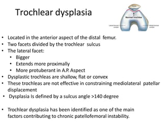 • Located in the anterior aspect of the distal femur.
• Two facets divided by the trochlear sulcus
• The lateral facet:
• Bigger
• Extends more proximally
• More protuberant in A.P. Aspect
• Dysplastic trochleas are shallow, flat or convex
• These trochleas are not effective in constraining mediolateral patellar
displacement
• Dysplasia Is defined by a sulcus angle >140 degree
• Trochlear dysplasia has been identified as one of the main
factors contributing to chronic patellofemoral instability.
Trochlear dysplasia
 
