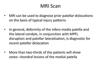 MRI Scan
• MRI can be used to diagnose prior patellar dislocations
on the basis of typical injury patterns
• In general, deformity of the infero media patella and
the lateral condyle, in conjunction with MPFL
disruption and patellar lateralisation, is diagnostic for
recent patellar dislocation
• More than two-thirds of the patients will show
osteo- chondral lesions of the medial patella
 