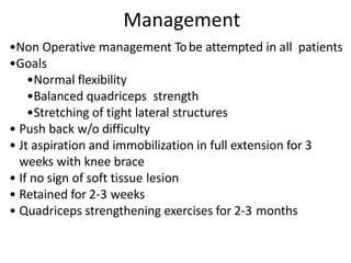 Management
•Non Operative management Tobe attempted in all patients
•Goals
•Normal flexibility
•Balanced quadriceps strength
•Stretching of tight lateral structures
• Push back w/o difficulty
• Jt aspiration and immobilization in full extension for 3
weeks with knee brace
• If no sign of soft tissue lesion
• Retained for 2-3 weeks
• Quadriceps strengthening exercises for 2-3 months
 