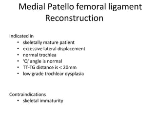 Indicated in
• skeletally mature patient
• excessive lateral displacement
• normal trochlea
• ‘Q' angle is normal
• TT-TG distance is < 20mm
• low grade trochlear dysplasia
Contraindications
• skeletal immaturity
Medial Patello femoral ligament
Reconstruction
 