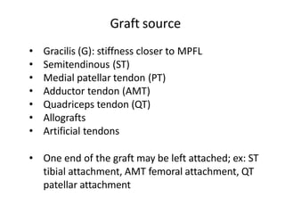 • Gracilis (G): stiffness closer to MPFL
• Semitendinous (ST)
• Medial patellar tendon (PT)
• Adductor tendon (AMT)
• Quadriceps tendon (QT)
• Allografts
• Artificial tendons
• One end of the graft may be left attached; ex: ST
tibial attachment, AMT femoral attachment, QT
patellar attachment
Graft source
 