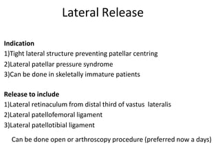 Indication
1)Tight lateral structure preventing patellar centring
2)Lateral patellar pressure syndrome
3)Can be done in skeletally immature patients
Release to include
1)Lateral retinaculum from distal third of vastus lateralis
2)Lateral patellofemoral ligament
3)Lateral patellotibial ligament
Lateral Release
Can be done open or arthroscopy procedure (preferred now a days)
 