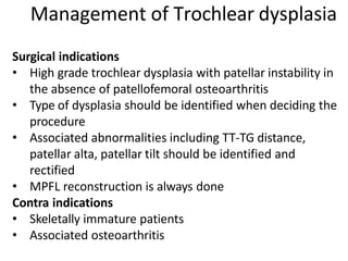 Surgical indications
• High grade trochlear dysplasia with patellar instability in
the absence of patellofemoral osteoarthritis
• Type of dysplasia should be identified when deciding the
procedure
• Associated abnormalities including TT-TG distance,
patellar alta, patellar tilt should be identified and
rectified
• MPFL reconstruction is always done
Contra indications
• Skeletally immature patients
• Associated osteoarthritis
Management of Trochlear dysplasia
 