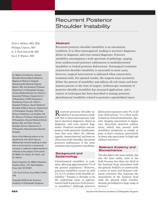 Recurrent Posterior
Shoulder Instability
Abstract
Recurrent posterior shoulder instability is an uncommon
condition. It is often unrecognized, leading to incorrect diagnoses,
delays in diagnosis, and even missed diagnoses. Posterior
instability encompasses a wide spectrum of pathology, ranging
from unidirectional posterior subluxation to multidirectional
instability to locked posterior dislocations. Nonsurgical treatment
of posterior shoulder instability is successful in most cases;
however, surgical intervention is indicated when conservative
treatment fails. For optimal results, the surgeon must accurately
define the pattern of instability and address all soft-tissue and bony
injuries present at the time of surgery. Arthroscopic treatment of
posterior shoulder instability has increased application, and a
variety of techniques has been described to manage posterior
glenohumeral instability related to posterior capsulolabral injury.
Recurrent posterior shoulder in-
stability is an uncommon condi-
tion that is often unrecognized, lead-
ing to incorrect diagnoses, delays in
diagnosis, and even missed diag-
noses.1
Posterior instability encom-
passes a wide spectrum of pathoanat-
omy that may affect the labrum,
capsule, rotator interval, and bony ar-
chitecture of the shoulder. Recurrent
posterior subluxation is the most
common type of posterior instability.
Background and
Epidemiology
Glenohumeral instability is com-
mon, affecting approximately 2% of
the general population.2
However,
posterior instability occurs in only
2% to 5% of those with shoulder in-
stability.3 Trauma is thought to be
the underlying cause in approxi-
mately half of patients with posteri-
or instability.3
Although posterior
dislocation represents only 4% of all
joint dislocations,4
it is often easily
missed on clinical examination. Spe-
cific imaging assessment is impor-
tant. Recurrent posterior sublux-
ation, which may present with
instability symptoms or simply as
pain, is more common, particularly
in those who participate in high-risk
athletic activities.
Relevant Anatomy and
Biomechanics
The shoulder is the most mobile, but
also the least stable, joint in the
body because less than one third of
the humeral head articulates with
the glenoid. Stability is conferred by
a series of static and dynamic soft-
tissue restraints that maintain the
articulation of the humeral head
with the glenoid while simulta-
neously providing for a large range of
motion.5
Peter J. Millett, MD, MSc
Philippe Clavert, MD
G. F. Rick Hatch III, MD
Jon J. P. Warner, MD
Dr. Millett is Co-Director, Harvard
Shoulder Service/Sports Medicine,
Brigham & Women’s Hospital,
Massachusetts General Hospital,
Boston, MA, and Assistant Professor,
Department of Orthopaedic Surgery,
Harvard Medical School. Dr. Clavert is
Associate Professor, Department of
Orthopaedics, CHRU Hautepierre,
Strasbourg, France. Dr. Hatch is
Assistant Professor, Sports Medicine/
Shoulder & Elbow Services, Department
of Orthopaedic Surgery, USC Keck
School of Medicine, Los Angeles, CA.
Dr. Warner is Professor, Department of
Orthopaedics, Harvard Medical School,
Boston, MA, and Chief, Harvard
Shoulder Service, Department of
Orthopedics, Massachusetts General
Hospital.
None of the following authors or the
departments with which they are
affiliated has received anything of value
from or owns stock in a commercial
company or institution related directly or
indirectly to the subject of this article:
Dr. Millett, Dr. Clavert, Dr. Hatch, and
Dr. Warner.
Reprint requests: Dr. Millett, Steadman
Hawkins Clinic, 181 West Meadow
Drive, Vail, CO 81657.
J Am Acad Orthop Surg 2006;14:464-
476
Copyright 2006 by the American
Academy of Orthopaedic Surgeons.
464 Journal of the American Academy of Orthopaedic Surgeons
 