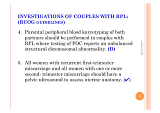 INVESTIGATIONS OF COUPLES WITH RPL:
(RCOG GUIDELINES)
4.  Parental peripheral blood karyotyping of both
partners should be performed in couples with
RPL where testing of POC reports an unbalanced
structural chromosomal abnormality. (D)
5.  All women with recurrent first-trimester
miscarriage and all women with one or more
second- trimester miscarriage should have a
pelvic ultrasound to assess uterine anatomy. (✔)
11
osamawarda
 