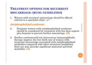 TREATMENT OPTIONS FOR RECURRENT
MISCARRIAGE: (RCOG GUIDELINES)
1.  Women with recurrent miscarriage should be offered
referral to a specialist clinic. (✔)
Antiphospholipid syndrome:
2.  Pregnant women with antiphospholipid syndrome
should be considered for treatment with low-dose aspirin
plus heparin to prevent further miscarriage. (B)
3.  Neither corticosteroid nor intravenous immunoglobulin
therapy improve the live birth rate of women with
recurrent miscarriage associated with antiphospholipid
antibodies compared with other treatment modalities;
their use may provoke significant maternal and fetal
morbidity. (A)
13
osamawarda
 