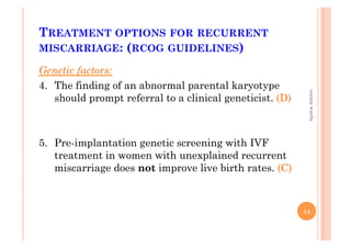 TREATMENT OPTIONS FOR RECURRENT
MISCARRIAGE: (RCOG GUIDELINES)
Genetic factors:
4.  The finding of an abnormal parental karyotype
should prompt referral to a clinical geneticist. (D)
5.  Pre-implantation genetic screening with IVF
treatment in women with unexplained recurrent
miscarriage does not improve live birth rates. (C)
14
osamawarda
 