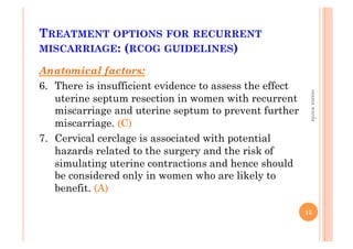 TREATMENT OPTIONS FOR RECURRENT
MISCARRIAGE: (RCOG GUIDELINES)
Anatomical factors:
6.  There is insufficient evidence to assess the effect
uterine septum resection in women with recurrent
miscarriage and uterine septum to prevent further
miscarriage. (C)
7.  Cervical cerclage is associated with potential
hazards related to the surgery and the risk of
simulating uterine contractions and hence should
be considered only in women who are likely to
benefit. (A)
15
osamawarda
 